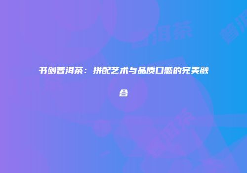 书剑普洱茶：拼配艺术与品质口感的完美融合