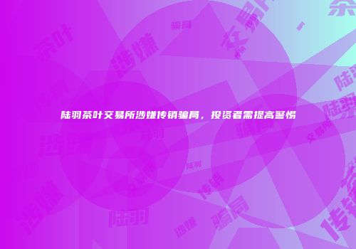陆羽茶叶交易所涉嫌传销骗局，投资者需提高警惕