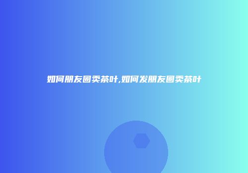 如何朋友圈卖茶叶,如何发朋友圈卖茶叶