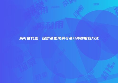 茶叶替代烟：探索茶烟现象与茶叶再利用新方式