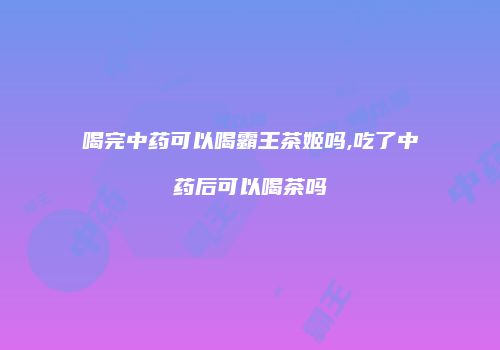 喝完中药可以喝霸王茶姬吗,吃了中药后可以喝茶吗