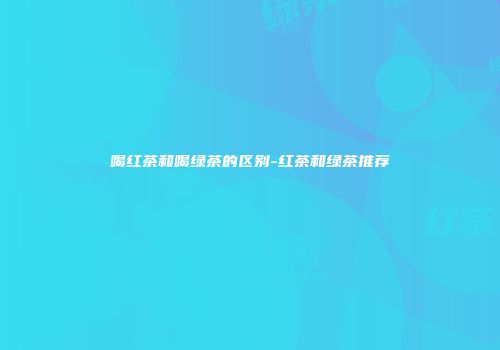 喝红茶和喝绿茶的区别-红茶和绿茶推荐