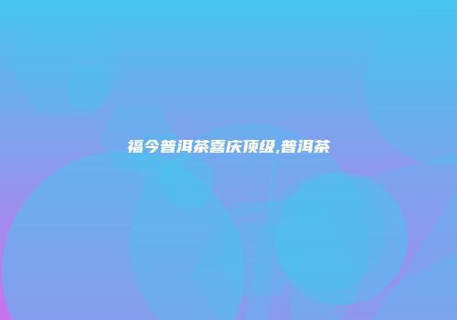 福今普洱茶喜庆顶级,普洱茶