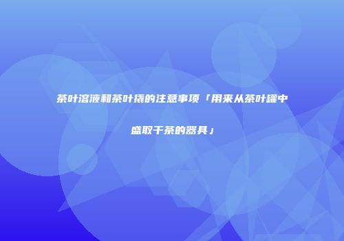 茶叶溶液和茶叶撬的注意事项「用来从茶叶罐中盛取干茶的器具」