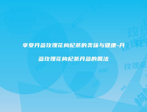 享受丹参玫瑰花枸杞茶的美味与健康-丹参玫瑰花枸杞茶丹参的喝法