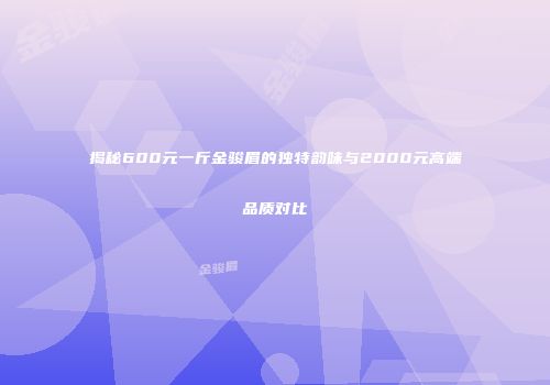 揭秘600元一斤金骏眉的独特韵味与2000元高端品质对比