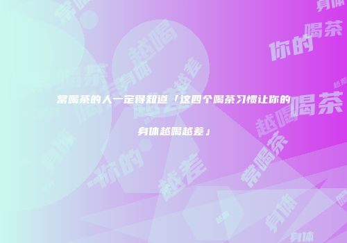 常喝茶的人一定得知道「这四个喝茶习惯让你的身体越喝越差」