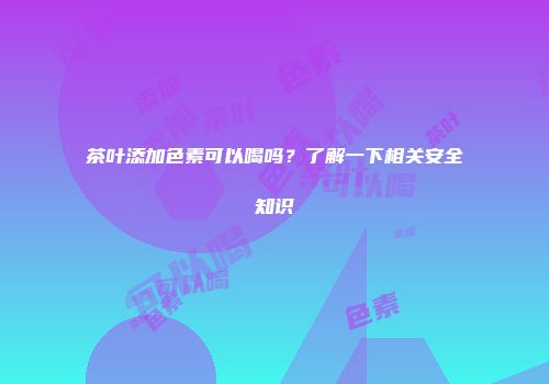茶叶添加色素可以喝吗？了解一下相关安全知识