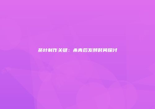 茶叶制作关键：杀青后发酵时间探讨