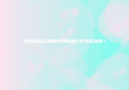 济南高新区哪里有好的茶叶专卖店推荐？