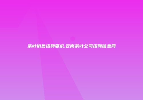 茶叶销售招聘要求,云南茶叶公司招聘信息网