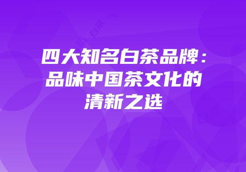 四大知名白茶品牌：品味中国茶文化的清新之选