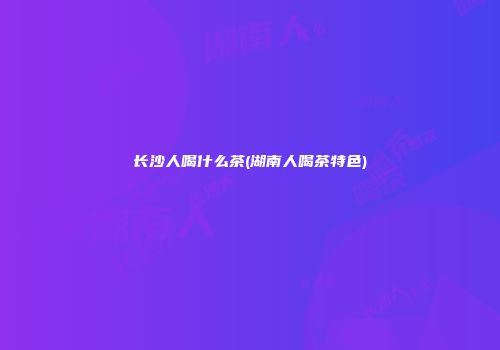 长沙人喝什么茶(湖南人喝茶特色)