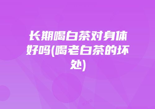 长期喝白茶对身体好吗(喝老白茶的坏处)