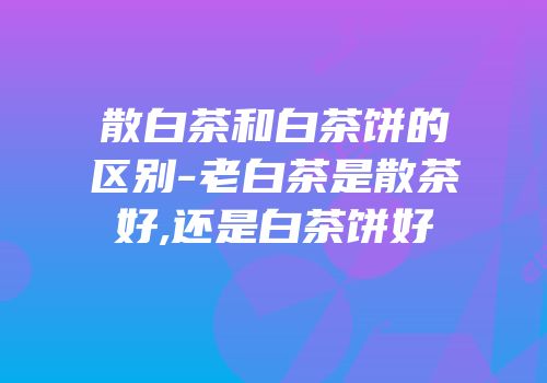 散白茶和白茶饼的区别-老白茶是散茶好,还是白茶饼好