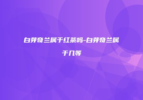 白芽奇兰属于红茶吗-白芽奇兰属于几等