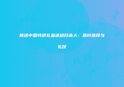 挑选中国特色礼品送给日本人：茶叶选择与礼仪