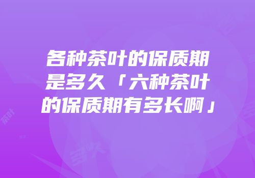 各种茶叶的保质期是多久「六种茶叶的保质期有多长啊」