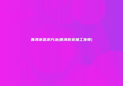 普洱茶蒸茶方法(普洱散茶加工步骤)