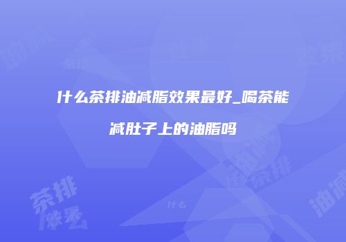什么茶排油减脂效果最好_喝茶能减肚子上的油脂吗