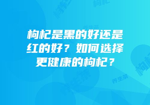 枸杞是黑的好还是红的好？如何选择更健康的枸杞？