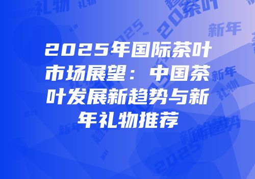 2025年国际茶叶市场展望：中国茶叶发展新趋势与新年礼物推荐