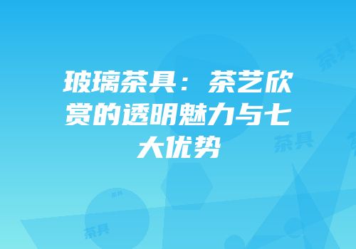玻璃茶具：茶艺欣赏的透明魅力与七大优势