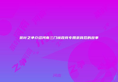 茶叶之争介绍河南三门峡政商专用茶背后的故事