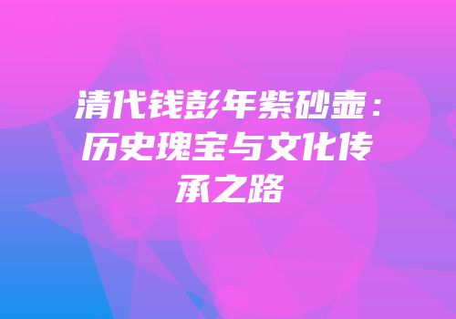 清代钱彭年紫砂壶：历史瑰宝与文化传承之路