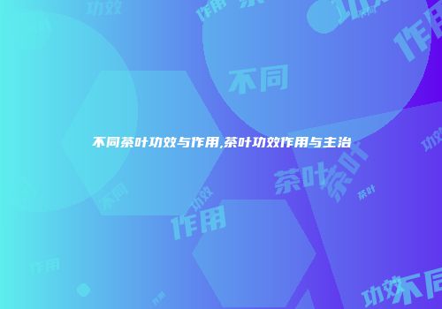 不同茶叶功效与作用,茶叶功效作用与主治