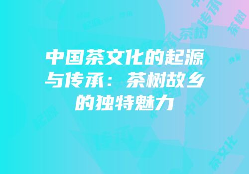 中国茶文化的起源与传承：茶树故乡的独特魅力