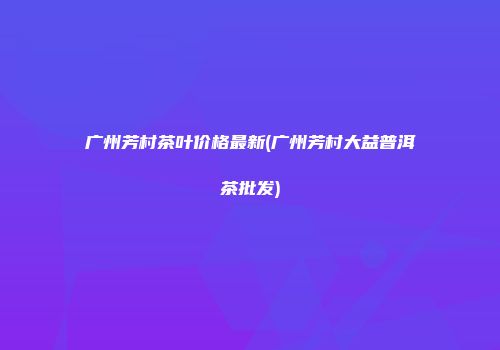 广州芳村茶叶价格最新(广州芳村大益普洱茶批发)