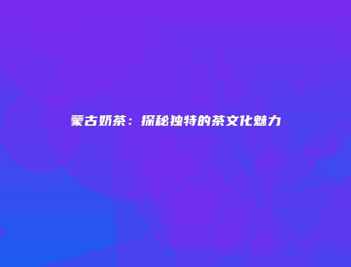蒙古奶茶：探秘独特的茶文化魅力