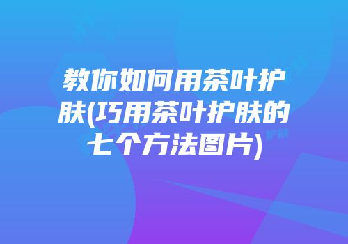 教你如何用茶叶护肤(巧用茶叶护肤的七个方法图片)