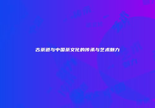 古茶道与中国茶文化的传承与艺术魅力