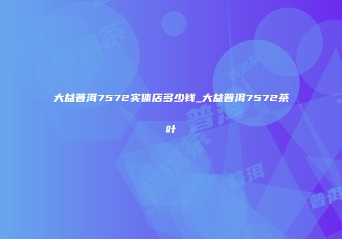 大益普洱7572实体店多少钱_大益普洱7572茶叶