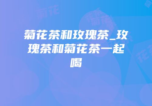 菊花茶和玫瑰茶_玫瑰茶和菊花茶一起喝