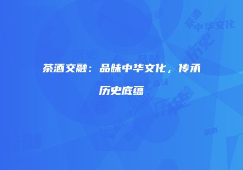 茶酒交融：品味中华文化，传承历史底蕴