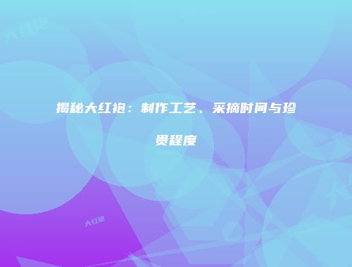 揭秘大红袍：制作工艺、采摘时间与珍贵程度