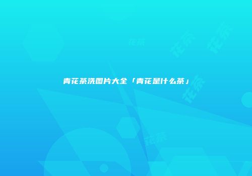 青花茶洗图片大全「青花是什么茶」