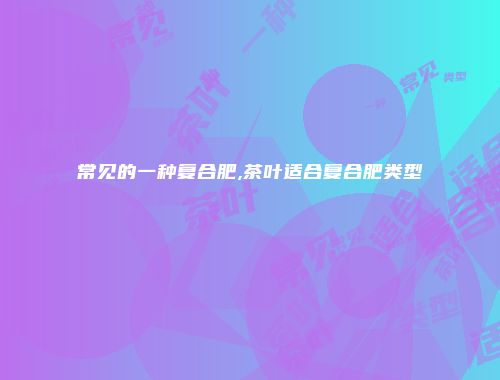 常见的一种复合肥,茶叶适合复合肥类型