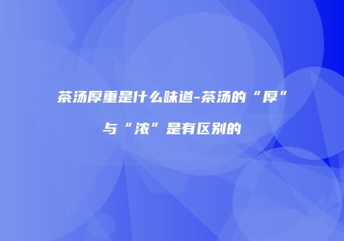 茶汤厚重是什么味道-茶汤的“厚”与“浓”是有区别的