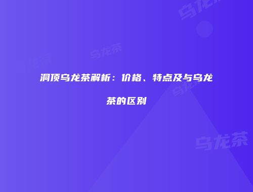 洞顶乌龙茶解析：价格、特点及与乌龙茶的区别