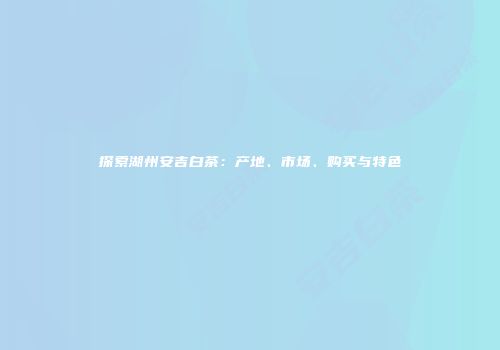 探索湖州安吉白茶：产地、市场、购买与特色