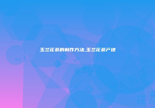 玉兰花茶的制作方法,玉兰花茶产地