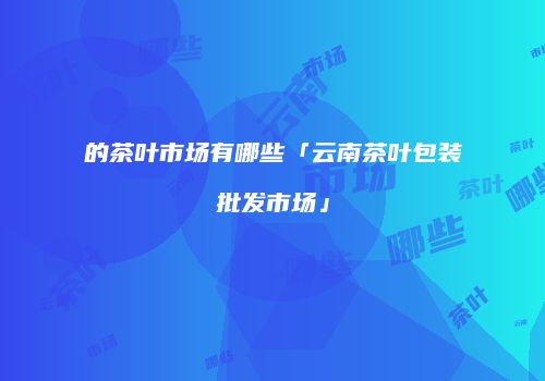 的茶叶市场有哪些「云南茶叶包装批发市场」
