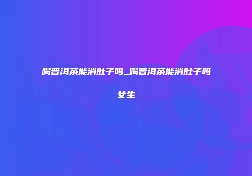 喝普洱茶能消肚子吗_喝普洱茶能消肚子吗女生