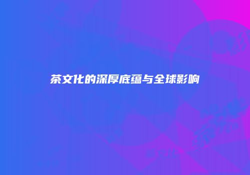茶文化的深厚底蕴与全球影响