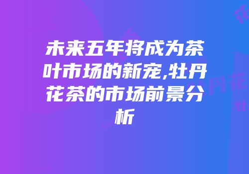 未来五年将成为茶叶市场的新宠,牡丹花茶的市场前景分析