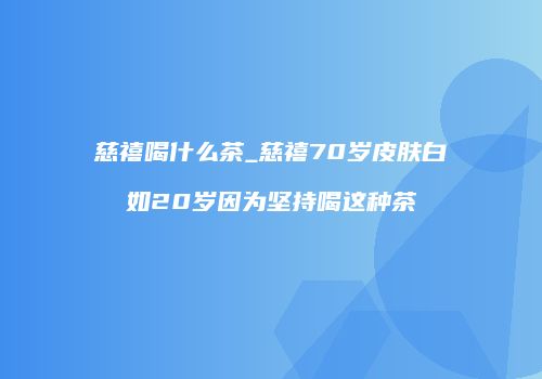 慈禧喝什么茶_慈禧70岁皮肤白如20岁因为坚持喝这种茶